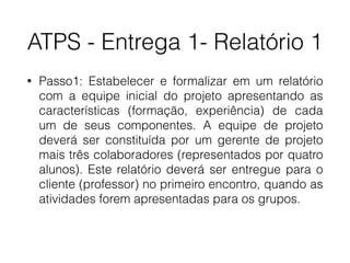 ATPS - Entrega 1- Relatório 1
• Passo1: Estabelecer e formalizar em um relatório
com a equipe inicial do projeto apresentando as
características (formação, experiência) de cada
um de seus componentes. A equipe de projeto
deverá ser constituída por um gerente de projeto
mais três colaboradores (representados por quatro
alunos). Este relatório deverá ser entregue para o
cliente (professor) no primeiro encontro, quando as
atividades forem apresentadas para os grupos.
 