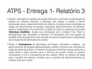 ATPS - Entrega 1- Relatório 3
• Passo1: Considerar o escopo do projeto deﬁnido e continuem a elaboração do
projeto de software fazendo a deﬁnição das etapas e tarefas a serem
executadas para o desenvolvimento do sistema. O projeto deve contemplar as
etapas de levantamento do escopo, requisitos, desenvolvimento do software,
testes e implantação. Ele especiﬁca o trajeto de todos os aspectos do projeto
(Estrutura Analítica), desde sua concepção até o estágio ﬁnal. Fazer o
planejamento das atividades e discutam as atividades com sua equipe de
projetos. Este planejamento será utilizado no próximo passo para a elaboração
do cronograma de atividades do projeto.
• Passo 2: Cronograma de Atividades do Projeto. Utilizando o software de
gerenciamento de projetos Microsoft Project, atribuir o tempo a ser utilizado em
cada atividade do projeto. O sistema irá calcular conforme o tempo atribuído a
cada tarefa a data prevista para o término do projeto. Fazer os ajustes
necessários e crie o cronograma de seu projeto. Gerar um gráﬁco de Gantt
para o projeto de software. Lembrar que o período de desenvolvimento do
sistema é de seis meses.
 