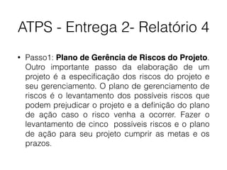 ATPS - Entrega 2- Relatório 4
• Passo1: Plano de Gerência de Riscos do Projeto.
Outro importante passo da elaboração de um
projeto é a especiﬁcação dos riscos do projeto e
seu gerenciamento. O plano de gerenciamento de
riscos é o levantamento dos possíveis riscos que
podem prejudicar o projeto e a deﬁnição do plano
de ação caso o risco venha a ocorrer. Fazer o
levantamento de cinco possíveis riscos e o plano
de ação para seu projeto cumprir as metas e os
prazos.
 