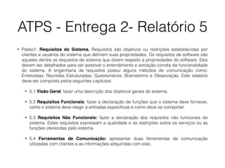 ATPS - Entrega 2- Relatório 5
• Passo1: Requisitos do Sistema. Requisitos são objetivos ou restrições estabelecidas por
clientes e usuários do sistema que deﬁnem suas propriedades. Os requisitos de software são
aqueles dentre os requisitos de sistema que dizem respeito a propriedades do software. Eles
devem ser detalhados para ser possível o entendimento e extração correta da funcionalidade
do sistema. A engenharia de requisitos possui alguns métodos de comunicação como:
Entrevistas; Reuniões Estruturadas; Questionários; Brainstorms e Observação. Este relatório
deve ser composto pelos seguintes capítulos:
• 5.1 Visão Geral: fazer uma descrição dos objetivos gerais do sistema.
• 5.2 Requisitos Funcionais: fazer a declaração de funções que o sistema deve fornecer,
como o sistema deve reagir a entradas especíﬁcas e como deve se comportar.
• 5.3 Requisitos Não Funcionais: fazer a declaração dos requisitos não funcionais do
sistema. Estes requisitos expressam a qualidade e as restrições sobre os serviços ou as
funções oferecidas pelo sistema.
• 5.4 Ferramentas de Comunicação: apresentar duas ferramentas de comunicação
utilizadas com clientes e as informações adquiridas com elas.
 
