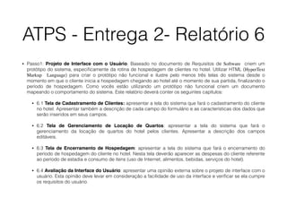 ATPS - Entrega 2- Relatório 6
• Passo1: Projeto de Interface com o Usuário. Baseado no documento de Requisitos de Software criem um
protótipo do sistema, especiﬁcamente da rotina de hospedagem de clientes no hotel. Utilizar HTML (HyperText
Markup Language) para criar o protótipo não funcional e ilustre pelo menos três telas do sistema desde o
momento em que o cliente inicia a hospedagem chegando ao hotel até o momento de sua partida, ﬁnalizando o
período de hospedagem. Como vocês estão utilizando um protótipo não funcional criem um documento
mapeando o comportamento do sistema. Este relatório deverá conter os seguintes capítulos:
• 6.1 Tela de Cadastramento de Clientes: apresentar a tela do sistema que fará o cadastramento do cliente
no hotel. Apresentar também a descrição de cada campo do formulário e as características dos dados que
serão inseridos em seus campos.
• 6.2 Tela de Gerenciamento de Locação de Quartos: apresentar a tela do sistema que fará o
gerenciamento da locação de quartos do hotel pelos clientes. Apresentar a descrição dos campos
editáveis.
• 6.3 Tela de Encerramento de Hospedagem: apresentar a tela do sistema que fará o encerramento do
período de hospedagem do cliente no hotel. Nesta tela deverão aparecer as despesas do cliente referente
ao período de estadia e consumo de itens (uso de Internet, alimentos, bebidas, serviços do hotel).
• 6.4 Avaliação da Interface do Usuário: apresentar uma opinião externa sobre o projeto de interface com o
usuário. Esta opinião deve levar em consideração a facilidade de uso da interface e veriﬁcar se ela cumpre
os requisitos do usuário.
 