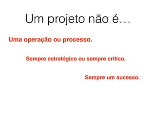 Um projeto não é…
Uma operação ou processo.
Sempre estratégico ou sempre critico.
Sempre um sucesso.
 