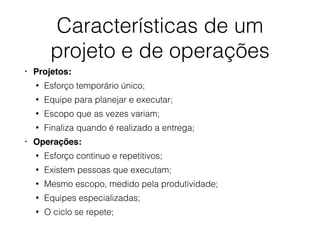 Características de um
projeto e de operações
• Projetos:
• Esforço temporário único;
• Equipe para planejar e executar;
• Escopo que as vezes variam;
• Finaliza quando é realizado a entrega;
• Operações:
• Esforço contínuo e repetitivos;
• Existem pessoas que executam;
• Mesmo escopo, medido pela produtividade;
• Equipes especializadas;
• O ciclo se repete;
 
