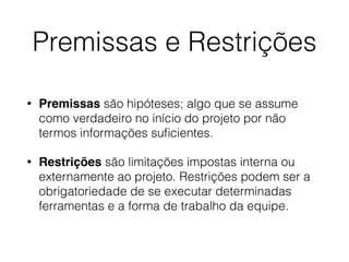 Premissas e Restrições
• Premissas são hipóteses; algo que se assume
como verdadeiro no início do projeto por não
termos informações suﬁcientes.
• Restrições são limitações impostas interna ou
externamente ao projeto. Restrições podem ser a
obrigatoriedade de se executar determinadas
ferramentas e a forma de trabalho da equipe.
 