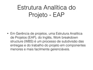 Estrutura Analítica do
Projeto - EAP
• Em Gerência de projetos, uma Estrutura Analítica
de Projetos (EAP), do Inglês, Work breakdown
structure (WBS) é um processo de subdivisão das
entregas e do trabalho do projeto em componentes
menores e mais facilmente gerenciáveis.
 