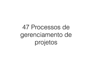 47 Processos de
gerenciamento de
projetos
 