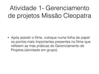 Atividade 1- Gerenciamento
de projetos Missão Cleopatra
• Após assistir o ﬁlme, coloque numa folha de papel
os pontos mais importantes presentes no ﬁlme que
reﬂetem as más práticas do Gerenciamento de
Projetos.(atividade em grupo)
 