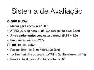 Sistema de Avaliação
O QUE MUDA:
• Média para aprovação: 6,0
• ATPS: 20% da nota = até 2,0 pontos (1o e 2o Sem)
• Arredondamento: uma casa decimal (5,85 = 5,9)
• Frequência: mínimo 75%
O QUE CONTINUA:
• Pesos: 40% (1o Bim) / 60% (2o Bim)
• 1o Bim (trabalho ou prova + ATPS) / 2o Bim (Prova +ATPS)
• Prova substitutiva substitui a nota da B2
 