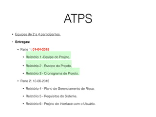 ATPS
• Equipes de 2 a 4 participantes.
• Entregas:
• Parte 1: 01-04-2015
• Relatório 1 -Equipe do Projeto.  
• Relatório 2 - Escopo do Projeto.
• Relatório 3 - Cronograma do Projeto.
• Parte 2: 10-06-2015
• Relatório 4 - Plano de Gerenciamento de Risco.
• Relatório 5 - Requisitos do Sistema.
• Relatório 6 - Projeto de Interface com o Usuário.
 