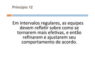 Princípio 12



Em	
  intervalos	
  regulares,	
  as	
  equipes	
  
     devem	
  reﬂeOr	
  sobre	
  como	
  se	
  
  tornarem	
  mais	
  efeOvas,	
  e	
  então	
  
        reﬁnarem	
  e	
  ajustarem	
  seu	
  
       comportamento	
  de	
  acordo.	
  
 