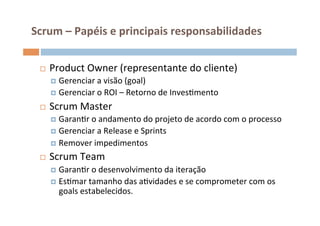 Scrum	
  –	
  Papéis	
  e	
  principais	
  responsabilidades	
  

  ¨    Product	
  Owner	
  (representante	
  do	
  cliente)	
  
        ¤  Gerenciar	
  a	
  visão	
  (goal)	
  
        ¤  Gerenciar	
  o	
  ROI	
  –	
  Retorno	
  de	
  InvesOmento	
  

  ¨    Scrum	
  Master	
  
        ¤  GaranOr	
  o	
  andamento	
  do	
  projeto	
  de	
  acordo	
  com	
  o	
  processo	
  	
  
        ¤  Gerenciar	
  a	
  Release	
  e	
  Sprints	
  
        ¤  Remover	
  impedimentos	
  

  ¨    Scrum	
  Team	
  
        ¤  GaranOr	
  o	
  desenvolvimento	
  da	
  iteração	
  
        ¤  EsOmar	
  tamanho	
  das	
  aOvidades	
  e	
  se	
  comprometer	
  com	
  os	
  
           goals	
  estabelecidos.	
  
 
