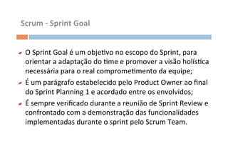Scrum	
  -­‐	
  Sprint	
  Goal	
  


"     O	
  Sprint	
  Goal	
  é	
  um	
  objeOvo	
  no	
  escopo	
  do	
  Sprint,	
  para	
  
      orientar	
  a	
  adaptação	
  do	
  Ome	
  e	
  promover	
  a	
  visão	
  holísOca	
  
      necessária	
  para	
  o	
  real	
  compromeOmento	
  da	
  equipe;	
  
"     É	
  um	
  parágrafo	
  estabelecido	
  pelo	
  Product	
  Owner	
  ao	
  ﬁnal	
  
      do	
  Sprint	
  Planning	
  1	
  e	
  acordado	
  entre	
  os	
  envolvidos;	
  
"     É	
  sempre	
  veriﬁcado	
  durante	
  a	
  reunião	
  de	
  Sprint	
  Review	
  e	
  
      confrontado	
  com	
  a	
  demonstração	
  das	
  funcionalidades	
  
      implementadas	
  durante	
  o	
  sprint	
  pelo	
  Scrum	
  Team.	
  
 