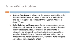 Scrum	
  –	
  Outros	
  Artefatos	
  


     "   Release	
  BurnDown:	
  gráﬁco	
  que	
  demonstra	
  a	
  quanOdade	
  de	
  
         trabalho	
  restante	
  dentro	
  de	
  uma	
  Release.	
  É	
  atualizado	
  ao	
  
         ﬁnal	
  de	
  cada	
  Sprint	
  pelo	
  Product	
  Owner/Scrum	
  Master	
  e	
  
         Scrum	
  Team.	
  
     "   Agile	
  Radiator	
  ou	
  Kanban:	
  quadro	
  de	
  acompanhamento	
  de	
  
         aOvidades	
  Opicamente	
  dentro	
  de	
  um	
  sprint	
  –	
  com	
  aOvidades	
  
         não	
  iniciadas	
  (previstas),	
  aOvidades	
  em	
  andamento	
  e	
  
         aOvidades	
  concluídas.	
  É	
  atualizado	
  diariamente	
  durante	
  as	
  
         reuniões	
  de	
  Daily	
  Scrum.	
  É	
  neste	
  quadro	
  também	
  onde	
  os	
  
         impedimentos	
  devem	
  ser	
  anexados,	
  além	
  dos	
  itens	
  de	
  lições	
  
         aprendidas	
  como	
  WWW	
  e	
  WCBI.	
  
 