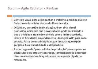 Scrum	
  –	
  Agile	
  Radiator	
  x	
  Kanban	
  


  ¨    Controle	
  visual	
  para	
  acompanhar	
  o	
  trabalho	
  à	
  medida	
  que	
  ele	
  
        ﬂui	
  através	
  das	
  várias	
  etapas	
  do	
  ﬂuxo	
  de	
  valor.	
  	
  
  ¨    O	
  Kanban,	
  ou	
  cartão	
  de	
  sinalização,	
  é	
  um	
  sinal	
  visual	
  
        produzido	
  indicando	
  que	
  novo	
  trabalho	
  pode	
  ser	
  iniciado	
  e	
  
        que	
  a	
  aOvidade	
  atual	
  não	
  coincide	
  com	
  o	
  limite	
  acordado.	
  
        Limita	
  as	
  AOvidades	
  em	
  andamento	
  (do	
  inglês	
  WIP)	
  para	
  cada	
  
        estágio.	
  Parte	
  de	
  uma	
  iniciaOva	
  Lean	
  (enxuta)	
  que	
  expõe	
  
        gargalos,	
  ﬁlas,	
  variabilidade	
  e	
  desperdício.	
  
  ¨    A	
  abordagem	
  de	
  "parar	
  a	
  linha	
  de	
  produção"	
  para	
  superar	
  os	
  
        obstáculos	
  e	
  os	
  erros	
  encontrados,	
  também	
  parece	
  encorajar	
  
        níveis	
  mais	
  elevados	
  de	
  qualidade	
  e	
  uma	
  queda	
  rápida	
  de	
  
        retrabalho.	
  	
  	
  
 
