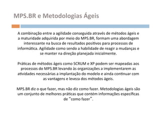 MPS.BR	
  e	
  Metodologias	
  Ágeis	
  

 A	
  combinação	
  entre	
  a	
  agilidade	
  conseguida	
  através	
  de	
  métodos	
  ágeis	
  e	
  
 a	
  maturidade	
  adquirida	
  por	
  meio	
  do	
  MPS.BR,	
  formam	
  uma	
  abordagem	
  
        interessante	
  na	
  busca	
  de	
  resultados	
  posiOvos	
  para	
  processos	
  de	
  
 informáOca.	
  Agilidade	
  como	
  sendo	
  a	
  habilidade	
  de	
  reagir	
  a	
  mudanças	
  e	
  
                       se	
  manter	
  na	
  direção	
  planejada	
  inicialmente.	
  	
  
                                                         	
  
 PráOcas	
  de	
  métodos	
  ágeis	
  como	
  SCRUM	
  e	
  XP	
  podem	
  ser	
  mapeadas	
  aos	
  	
  
      processos	
  do	
  MPS.BR	
  levando	
  às	
  organizações	
  a	
  implementarem	
  as	
  
 aOvidades	
  necessárias	
  a	
  implantação	
  do	
  modelo	
  e	
  ainda	
  conOnuar	
  com	
  
                         as	
  vantagens	
  e	
  leveza	
  dos	
  métodos	
  ágeis.	
  
                                                         	
  
 MPS.BR	
  diz	
  o	
  que	
  fazer,	
  mas	
  não	
  diz	
  como	
  fazer.	
  Metodologias	
  ágeis	
  são	
  
 um	
  conjunto	
  de	
  melhores	
  práOcas	
  que	
  contém	
  informações	
  especíﬁcas	
  
                                             de	
   como	
  fazer .	
  
 