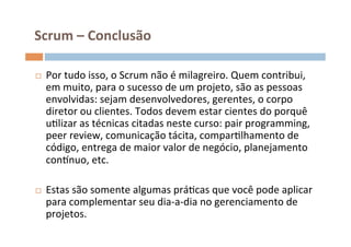 Scrum	
  –	
  Conclusão	
  

¨     Por	
  tudo	
  isso,	
  o	
  Scrum	
  não	
  é	
  milagreiro.	
  Quem	
  contribui,	
  
       em	
  muito,	
  para	
  o	
  sucesso	
  de	
  um	
  projeto,	
  são	
  as	
  pessoas	
  
       envolvidas:	
  sejam	
  desenvolvedores,	
  gerentes,	
  o	
  corpo	
  
       diretor	
  ou	
  clientes.	
  Todos	
  devem	
  estar	
  cientes	
  do	
  porquê	
  
       uOlizar	
  as	
  técnicas	
  citadas	
  neste	
  curso:	
  pair	
  programming,	
  
       peer	
  review,	
  comunicação	
  tácita,	
  comparOlhamento	
  de	
  
       código,	
  entrega	
  de	
  maior	
  valor	
  de	
  negócio,	
  planejamento	
  
       consnuo,	
  etc.	
  	
  

¨     Estas	
  são	
  somente	
  algumas	
  práOcas	
  que	
  você	
  pode	
  aplicar	
  
       para	
  complementar	
  seu	
  dia-­‐a-­‐dia	
  no	
  gerenciamento	
  de	
  
       projetos.	
  
	
  
 