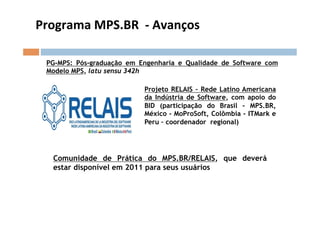 Programa	
  MPS.BR	
  	
  -­‐	
  Avanços	
  	
  

   PG-MPS: Pós-graduação em Engenharia e Qualidade de Software com
   Modelo MPS, latu sensu 342h

                              Projeto RELAIS – Rede Latino Americana
                              da Indústria de Software, com apoio do
                              BID (participação do Brasil - MPS.BR,
                              México - MoProSoft, Colômbia - ITMark e
                              Peru – coordenador regional)




    Comunidade de Prática do MPS.BR/RELAIS, que deverá
    estar disponível em 2011 para seus usuários
 