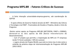 Programa	
  MPS.BR	
  	
  -­‐	
  Fatores	
  Crílcos	
  de	
  Sucesso	
  	
  


  -­‐	
   	
   A	
   forte	
   interação	
   universidade-­‐empresa-­‐governo,	
   sob	
   coordenação	
   da	
  
  SOFTEX	
  
  	
  	
  
  -­‐	
  	
   O	
   apoio	
   efeOvo	
   do	
   Governo	
   Federal	
   através	
   do	
   MCT	
   -­‐	
   Ministério	
   das	
   Ciência	
  
  e	
  Tecnologia	
  e	
  da	
  FINEP	
  -­‐	
  Financiadora	
  de	
  Estudos	
  e	
  Projetos,	
  desde	
  o	
  início	
  do	
  
  Programa	
  
  	
  
  -­‐ Dentre	
   outros	
   apoios	
   ao	
   Programa	
   MPS.BR	
   (MCT/SEPIN,	
   FINEP	
   e	
   SEBRAE),	
  
  destacam-­‐se	
   os	
   dois	
   apoios	
   do	
   BID	
   (Banco	
   Interamericano	
   de	
  
  Desenvolvimento):	
  
                    -­‐ 	
   num	
   1º	
   projeto	
   que	
   permiOu	
   a	
   implantação	
   do	
   MPS	
   em	
   77	
   empresas	
  
                    (onde	
  71	
  foram	
  avaliadas	
  =	
  92%	
  de	
  sucesso)	
  
                    -­‐ 	
   e	
   agora	
   através	
   do	
   Projeto	
   RELAIS,	
   que	
   está	
   no	
   início	
   mas	
   é	
   visto	
   como	
   o	
  
                    embrião	
   da	
   próxima	
   etapa	
   de	
   Internacionalização	
   do	
   Programa	
   MPS.BR	
  
                    (2012-­‐2015)	
  
 