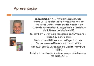 Apresentação	
  

                  Carlos	
  Barbieri	
  é	
  Gerente	
  de	
  Qualidade	
  da	
  
                 FUMSOFT,	
  Coordenador	
  do	
  Programa	
  MPS.BR	
  
                  em	
  Minas	
  Gerais,	
  Coordenador	
  Nacional	
  do	
  
            Curso	
  de	
  Pós-­‐Graduação	
  Engenharia	
  e	
  Qualidade	
  
                             de	
  SoFware	
  do	
  Modelo	
  MPS.	
  
          Foi	
  também	
  Gerente	
  de	
  Tecnologia	
  da	
  CEMIG	
  onde	
  
                                   trabalhou	
  por	
  30	
  anos.	
  
                 Mestrado	
  no	
  INPE	
  na	
  área	
  de	
  Engenharia	
  de	
  
                    Sensoriamento	
  Remoto	
  e	
  em	
  InformáOca.	
  
           Professor	
  de	
  Pós	
  Graduação	
  do	
  UNI-­‐BH,	
  FUMEC	
  e	
  
                                              IETEC.	
  
          Dois	
  livros	
  publicados	
  e	
  o	
  terceiro	
  que	
  será	
  lançado	
  
                                       em	
  Julho/2011.	
  
 