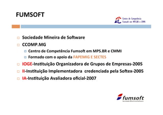 FUMSOFT	
  


¨    Sociedade	
  Mineira	
  de	
  SoSware	
  
¨    CCOMP.MG	
  
       ¤    Centro	
  de	
  Competência	
  FumsoS	
  em	
  MPS.BR	
  e	
  CMMI	
  	
  
       ¤    Formado	
  com	
  o	
  apoio	
  da	
  FAPEMIG	
  E	
  SECTES	
  
¨    IOGE-­‐Insltuição	
  Organizadora	
  de	
  Grupos	
  de	
  Empresas-­‐2005	
  
¨    II-­‐Insltuição	
  Implementadora	
  	
  credenciada	
  pela	
  SoSex-­‐2005	
  
¨    IA-­‐Insltuição	
  Avaliadora	
  oﬁcial-­‐2007	
  

               	
  
 