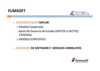 FUMSOFT	
  

   ¨    IMPLEMENTAÇÃO	
  MPS.BR	
  
         ¤  Modelo	
  Cooperado	
  
         	
  	
  	
  Apoio	
  do	
  Governo	
  do	
  Estado	
  (SOFTEX	
  e	
  SECTES/
                     FAPEMIG)	
  
         ¤  MODELO	
  ESPECÍFICO	
  



   ¨    AQUISIÇÃO	
  DE	
  SOFTWARE	
  E	
  	
  SERVIÇOS	
  CORRELATOS	
  
 