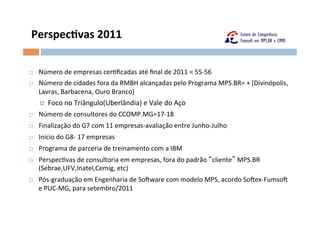 Perspeclvas	
  2011	
  

¨    Número	
  de	
  empresas	
  cerOﬁcadas	
  até	
  ﬁnal	
  de	
  2011	
  =	
  55-­‐56	
  
¨    Número	
  de	
  cidades	
  fora	
  da	
  RMBH	
  alcançadas	
  pelo	
  Programa	
  MPS.BR=	
  +	
  (Divinópolis,	
  
      Lavras,	
  Barbacena,	
  Ouro	
  Branco)	
  
      ¤ Foco	
  no	
  Triângulo(Uberlândia)	
  e	
  Vale	
  do	
  Aço	
  
¨    Número	
  de	
  consultores	
  do	
  CCOMP.MG=17-­‐18	
  
¨    Finalização	
  do	
  G7	
  com	
  11	
  empresas-­‐avaliação	
  entre	
  Junho-­‐Julho	
  
¨    Início	
  do	
  G8-­‐	
  17	
  empresas	
  
¨    Programa	
  de	
  parceria	
  de	
  treinamento	
  com	
  a	
  IBM	
  
¨    PerspecOvas	
  de	
  consultoria	
  em	
  empresas,	
  fora	
  do	
  padrão	
   cliente 	
  MPS.BR
      (Sebrae,UFV,Inatel,Cemig,	
  etc)	
  
¨    Pós-­‐graduação	
  em	
  Engenharia	
  de	
  SoFware	
  com	
  modelo	
  MPS,	
  acordo	
  SoFex-­‐FumsoF	
  
      e	
  PUC-­‐MG,	
  para	
  setembro/2011	
  
 