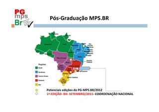 PG
       Pós-­‐Graduação	
  MPS.BR	
  	
  




                            BH	
  




     Potenciais	
  edições	
  do	
  PG-­‐MPS.BR/2012	
  
     1ª	
  EDIÇÃO-­‐	
  BH-­‐	
  SETEMBRO/2011-­‐	
  COORDENAÇÃO	
  NACIONAL	
  	
  
 