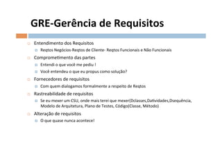 GRE-­‐Gerência	
  de	
  Requisitos	
  
¨    Entendimento	
  dos	
  Requisitos	
  
       ¤    Reqtos	
  Negócios-­‐Reqtos	
  de	
  Cliente-­‐	
  Reqtos	
  Funcionais	
  e	
  Não	
  Funcionais	
  
¨    CompromeOmento	
  das	
  partes	
  
       ¤    Entendi	
  o	
  que	
  você	
  me	
  pediu	
  !	
  
       ¤    Você	
  entendeu	
  o	
  que	
  eu	
  propus	
  como	
  solução?	
  
¨    Fornecedores	
  de	
  requisitos	
  
       ¤    Com	
  quem	
  dialogamos	
  formalmente	
  a	
  respeito	
  de	
  Reqtos	
  
¨    Rastreabilidade	
  de	
  requisitos	
  
       ¤    Se	
  eu	
  mexer	
  um	
  CSU,	
  onde	
  mais	
  terei	
  que	
  mexer(Dclasses,DaOvidades,Dsequência,	
  
             Modelo	
  de	
  Arquitetura,	
  Plano	
  de	
  Testes,	
  Código(Classe,	
  Método)	
  
¨    Alteração	
  de	
  requisitos	
  
       ¤    O	
  que	
  quase	
  nunca	
  acontece!	
  
 