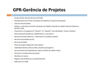 GPR-­‐Gerência	
  de	
  Projetos	
  
¨    Escopo	
  (Limite,	
  Recorte	
  do	
  que	
  será	
  feito)	
  
¨    Planejamentos	
  das	
  Tarefas	
  e	
  produtos	
  de	
  trabalhos	
  (	
  O	
  quê,Como,Quando)	
  
¨    Ciclo	
  de	
  vida	
  do	
  projeto	
  
¨    Esforço	
  e	
  custo	
  para	
  as	
  tarefas	
  e	
  produtos	
  de	
  trabalho,	
  baseado	
  em	
  dados	
  históricos	
  (Quanto	
  e	
  
      Quanto	
  custa)	
  
¨    Orçamento	
  e	
  Cronograma	
  (O	
   Quanto 	
  e	
  o	
   Quando 	
  mais	
  detalhado).	
  Tempo	
  é	
  dinheiro	
  
¨    Riscos	
  (possíveis	
  problemas,	
  impedimentos,	
  o	
  que	
  fazer?)	
  
¨    Recursos	
  humanos	
  (Recurso	
  +	
  importante	
  em	
  qualquer	
  projeto)	
  
¨    Recursos	
  outros(hdw,sw,etc)	
  
¨    Recursos	
  de	
  dados	
  	
  
¨    Plano	
  de	
  projeto	
  integrando	
  outros	
  planos	
  
¨    Viabilidade	
  (Ainda	
  conOnua	
  válido,	
  devemos	
  prosseguir?)	
  
¨    Gerenciamento	
  do	
  Projeto(status	
  report,reuniões	
  de	
  análise	
  críOca)	
  
¨    Gerenciar	
  o	
  envolvimento	
  das	
  partes	
  
¨    Revisões	
  em	
  marcos	
  
¨    Registros	
  dos	
  problemas	
  e	
  acompanhamento	
  
¨    Ações	
  para	
  correção	
  
 
