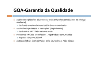 GQA-­‐Garanla	
  da	
  Qualidade	
  
¨    Auditoria	
  de	
  produtos	
  ao	
  processo,	
  feitas	
  em	
  pontos	
  certos(antes	
  da	
  entrega	
  
      ao	
  cliente)	
  
      ¤    Veriﬁcando	
  	
  se	
  os	
  ingredientes	
  da	
  RECEITA	
  	
  foram	
  os	
  especiﬁcados	
  
¨    Auditoria	
  de	
  processos	
  às	
  descrições	
  (de	
  processos)	
  
      ¤    Veriﬁcando	
  se	
  a	
  RECEITA	
  foi	
  seguida	
  de	
  acordo	
  
¨    Problemas	
  e	
  NC	
  são	
  idenOﬁcados	
  ,	
  registrados	
  e	
  comunicados	
  
      ¤    Registrar,	
  acompanhar,	
  EDUCAR	
  
¨    Ações	
  correOvas	
  acompanhadas	
  até	
  o	
  seu	
  término.	
  Pode	
  escalar	
  
 