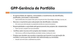 GPP-­‐Gerência	
  de	
  Porzólio	
  
¨    As	
  oportunidades	
  de	
  negócios,	
  necessidades	
  e	
  invesOmentos	
  são	
  idenOﬁcados,	
  
      qualiﬁcados,	
  priorizados	
  e	
  selecionados	
  
      ¤    Oportunidade	
  deve	
  virar	
  projeto?	
  Vale	
  a	
  pena,	
  do	
  ponto	
  de	
  vista:	
  $$,estratégia,	
  tecnologia,	
  recursos,	
  etc	
  

¨    Recursos	
  e	
  orçamentos	
  para	
  cada	
  projeto	
  são	
  idenOﬁcados	
  e	
  alocados	
  
      ¤    $$	
  e	
  outros	
  que	
  serão	
  alocados	
  no	
  projeto(visto	
  da	
  óOca	
  do	
  conjunto	
  de	
  projetos)	
  

¨    Responsabilidades	
  e	
  autoridade	
  pelo	
  gerenciamento	
  dos	
  projetos	
  são	
  	
  estabelecidas	
  
      ¤    Quem	
  vai	
  tocar	
  o	
  projeto?	
  Com	
  que	
  autoridade?	
  

¨    	
  Conﬂitos	
  sobre	
  recursos	
  entre	
  projetos	
  são	
  tratados	
  e	
  resolvidos	
  
      ¤    Falta	
  recurso,	
  conﬂito	
  de	
  disponibilidade,	
  prioridades	
  revistas,	
  mudança	
  de	
  rumos	
  

¨    Projetos	
  que	
  atendem	
  aos	
  acordos	
  e	
  requisitos	
  que	
  levaram	
  à	
  sua	
  aprovação	
  são	
  
      manOdos	
  e	
  outros	
  que	
  não	
  atendem	
  são	
  redirecionados	
  ou	
  cancelados	
  
      ¤    Decisão	
  recorrente	
  sobre	
  a	
  viabilidade	
  dos	
  projetos	
  
 