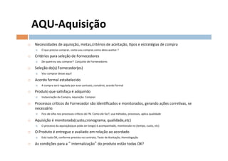 AQU-­‐Aquisição	
  
¨    Necessidades	
  de	
  aquisição,	
  metas,critérios	
  de	
  aceitação,	
  Opos	
  e	
  estratégias	
  de	
  compra	
  
       ¤    O	
  que	
  preciso	
  comprar,	
  como	
  vou	
  comprar,como	
  devo	
  aceitar	
  ?	
  

¨    Critérios	
  para	
  seleção	
  de	
  Fornecedores	
  
       ¤    De	
  quem	
  eu	
  vou	
  comprar?	
  	
  Conjunto	
  de	
  Fornecedores	
  

¨    Seleção	
  do(s)	
  Fornecedor(es)	
  
       ¤    Vou	
  comprar	
  desse	
  aqui!	
  

¨    Acordo	
  formal	
  estabelecido	
  
       ¤    A	
  compra	
  será	
  regulada	
  por	
  esse	
  contrato,	
  convênio,	
  acordo	
  formal	
  	
  

¨    Produto	
  que	
  saOsfaça	
  é	
  adquirido	
  
       ¤    Instanciação	
  da	
  Compra,	
  Aquisição.	
  Comprei	
  

¨    Processos	
  críOcos	
  do	
  Fornecedor	
  são	
  idenOﬁcados	
  e	
  monitorados,	
  gerando	
  ações	
  correOvas,	
  se	
  
      necessário	
  
       ¤    Fico	
  de	
  olho	
  nos	
  processos	
  críOcos	
  do	
  FN.	
  Como	
  ele	
  faz?,	
  usa	
  métodos,	
  processos,	
  aplica	
  qualidade	
  

¨    Aquisição	
  é	
  monitorada(custo,cronograma,	
  qualidade,etc)	
  
       ¤    O	
  processo	
  da	
  aquisição(que	
  pode	
  ser	
  longo)	
  é	
  acompanhado,	
  monitorado	
  no	
  (tempo,	
  custo,	
  etc)	
  

¨    O	
  Produto	
  é	
  entregue	
  e	
  avaliado	
  em	
  relação	
  ao	
  acordado	
  	
  
       ¤    Está	
  tudo	
  OK,	
  conforme	
  previsto	
  no	
  contrato,	
  Teste	
  de	
  Aceitação,	
  Homologação	
  

¨    As	
  condições	
  para	
  a	
   	
  internalização 	
  do	
  produto	
  estão	
  todas	
  OK?	
  
 