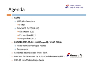Agenda	
  
 ¨    GERAL	
  
       ¤    MPS.BR	
  –	
  Conceitos	
  
             n    SoFex	
  
       ¤    FUMSOFT	
  	
  E	
  CCOMP.MG	
  
             n    Resultados	
  2010	
  
             n    PerspecOvas	
  2011	
  
             n    PerspecOvas	
  2012	
  
 ¨    PROJETO	
  MPS.BR/2011-­‐08	
  (Grupo	
  8)	
  -­‐	
  VISÃO	
  GERAL	
  
       ¤    Plano	
  de	
  Implementação	
  Padrão	
  
       ¤    Cronograma	
  
 ¨    Conceitos	
  dos	
  Processos	
  nível	
  F-­‐REPS	
  
 ¨    Conceito	
  de	
  Resultados	
  de	
  Atributos	
  de	
  Processos-­‐RAPS	
  
 ¨    MPS.BR	
  com	
  Metodologias	
  Ágeis	
  
 