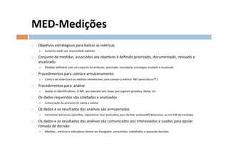 MED-­‐Medições	
  
¨    ObjeOvos	
  estratégicos	
  para	
  balizar	
  as	
  métricas	
  
      ¤    Somente	
  medir	
  por	
  necessidade	
  explícita	
  

¨    Conjunto	
  de	
  medidas,	
  associadas	
  aos	
  objeOvos	
  é	
  deﬁnido,priorizado,	
  documentado,	
  revisado	
  e	
  
      atualizado	
  
      ¤    Medidas	
  deﬁnidas	
  com	
  um	
  conjunto	
  de	
  atributos,	
  priorizado,	
  revisado(as	
  estratégias	
  mudam)	
  e	
  atualizado	
  

¨    Procedimentos	
  para	
  coleta	
  e	
  armazenamento	
  
      ¤    Como	
  e	
  de	
  onde	
  busco	
  as	
  medidas	
  elementares,	
  para	
  compor	
  a	
  métrica	
  	
  IMC=peso/altura**2	
  	
  

¨    Procedimentos	
  para	
  	
  análise	
  
      ¤    Avaliar	
  os	
  idenOﬁcadores.	
  O	
  IMC,	
  por	
  exemplo	
  tem	
  faixas	
  que	
  sugerem	
  ginásOca,	
  dietas,	
  etc	
  

¨    Os	
  dados	
  requeridos	
  são	
  coletados	
  e	
  analisados	
  
      ¤    Instanciação	
  do	
  processo	
  de	
  coleta	
  e	
  análise	
  

¨    Os	
  dados	
  e	
  os	
  resultados	
  das	
  análises	
  são	
  armazenados	
  	
  
      ¤    Formalizar	
  estruturas	
  (planilhas,	
  repositórios	
  mais	
  evoluídos),	
  para	
  facilitar	
  análises(BD	
  Relacional,	
  ou	
  Um	
  DW	
  de	
  medidas)	
  

¨    Os	
  dados	
  e	
  os	
  resultados	
  das	
  análises	
  são	
  comunicados	
  aos	
  interessados	
  e	
  usados	
  para	
  apoiar	
  
      tomada	
  de	
  decisão	
  
      ¤    Medidas	
  ,	
  métricas	
  e	
  indicadores	
  devem	
  ser	
  divulgados,	
  consumidos,	
  trabalhados	
  e	
  apoiando	
  decisões	
  	
  
 