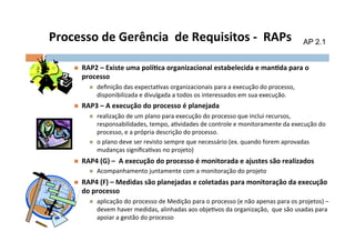 Processo	
  de	
  Gerência	
  	
  de	
  Requisitos	
  -­‐	
  	
  RAPs	
                                                                AP 2.1


       n    RAP2	
  –	
  Existe	
  uma	
  polílca	
  organizacional	
  estabelecida	
  e	
  manlda	
  para	
  o	
  
             processo	
  
                n    deﬁnição	
  das	
  expectaOvas	
  organizacionais	
  para	
  a	
  execução	
  do	
  processo,	
  
                      disponibilizada	
  e	
  divulgada	
  a	
  todos	
  os	
  interessados	
  em	
  sua	
  execução.	
  
       n    RAP3	
  –	
  A	
  execução	
  do	
  processo	
  é	
  planejada	
  
                n    realização	
  de	
  um	
  plano	
  para	
  execução	
  do	
  processo	
  que	
  inclui	
  recursos,	
  
                      responsabilidades,	
  tempo,	
  aOvidades	
  de	
  controle	
  e	
  monitoramente	
  da	
  execução	
  do	
  
                      processo,	
  e	
  a	
  própria	
  descrição	
  do	
  processo.	
  
                n    o	
  plano	
  deve	
  ser	
  revisto	
  sempre	
  que	
  necessário	
  (ex.	
  quando	
  forem	
  aprovadas	
  
                      mudanças	
  signiﬁcaOvas	
  no	
  projeto)	
  
       n    RAP4	
  (G)	
  –	
  	
  A	
  execução	
  do	
  processo	
  é	
  monitorada	
  e	
  ajustes	
  são	
  realizados	
  
               n  Acompanhamento	
  juntamente	
  com	
  a	
  monitoração	
  do	
  projeto	
  

       n    RAP4	
  (F)	
  –	
  Medidas	
  são	
  planejadas	
  e	
  coletadas	
  para	
  monitoração	
  da	
  execução	
  
             do	
  processo	
  
                n    aplicação	
  do	
  processo	
  de	
  Medição	
  para	
  o	
  processo	
  (e	
  não	
  apenas	
  para	
  os	
  projetos)	
  –	
  
                      devem	
  haver	
  medidas,	
  alinhadas	
  aos	
  objeOvos	
  da	
  organização,	
  	
  que	
  são	
  usadas	
  para	
  
                      apoiar	
  a	
  gestão	
  do	
  processo	
  
 