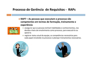 Processo	
  de	
  Gerência	
  	
  de	
  Requisitos	
  -­‐	
  	
  RAPs	
  

      n  RAP7	
  –	
  As	
  pessoas	
  que	
  executam	
  o	
  processo	
  são	
  
         competentes	
  em	
  termos	
  de	
  formação,	
  treinamento	
  e	
  
         experiência	
  
           n    assegurar	
  que	
  as	
  pessoas	
  tenham	
  habilidades	
  e	
  conhecimentos,	
  nos	
  
                 devidos	
  níveis	
  de	
  envolvimento	
  como	
  processo,	
  para	
  executá-­‐lo	
  ou	
  
                 apoiá-­‐lo.	
  
           n    registrar	
  status	
  atual	
  da	
  equipe,	
  as	
  competências	
  necessárias	
  para	
  
                 cada	
  papel	
  envolvido	
  no	
  processo	
  e	
  planejar	
  treinamentos	
  necessários.	
  
 
