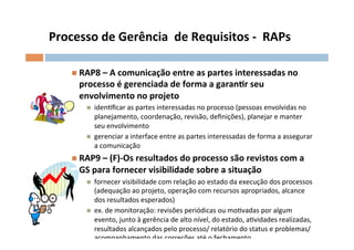 Processo	
  de	
  Gerência	
  	
  de	
  Requisitos	
  -­‐	
  	
  RAPs	
  

      n  RAP8	
  –	
  A	
  comunicação	
  entre	
  as	
  partes	
  interessadas	
  no	
  
         processo	
  é	
  gerenciada	
  de	
  forma	
  a	
  garanlr	
  seu	
  
         envolvimento	
  no	
  projeto	
  
           n    idenOﬁcar	
  as	
  partes	
  interessadas	
  no	
  processo	
  (pessoas	
  envolvidas	
  no	
  
                 planejamento,	
  coordenação,	
  revisão,	
  deﬁnições),	
  planejar	
  e	
  manter	
  
                 seu	
  envolvimento	
  
           n    gerenciar	
  a	
  interface	
  entre	
  as	
  partes	
  interessadas	
  de	
  forma	
  a	
  assegurar	
  
                 a	
  comunicação	
  
      n  RAP9	
  –	
  (F)-­‐Os	
  resultados	
  do	
  processo	
  são	
  revistos	
  com	
  a	
  
         GS	
  para	
  fornecer	
  visibilidade	
  sobre	
  a	
  situação	
  
           n    fornecer	
  visibilidade	
  com	
  relação	
  ao	
  estado	
  da	
  execução	
  dos	
  processos	
  
                 (adequação	
  ao	
  projeto,	
  operação	
  com	
  recursos	
  apropriados,	
  alcance	
  
                 dos	
  resultados	
  esperados)	
  
           n    ex.	
  de	
  monitoração:	
  revisões	
  periódicas	
  ou	
  moOvadas	
  por	
  algum	
  
                 evento,	
  junto	
  à	
  gerência	
  de	
  alto	
  nível,	
  do	
  estado,	
  aOvidades	
  realizadas,	
  
                 resultados	
  alcançados	
  pelo	
  processo/	
  relatório	
  do	
  status	
  e	
  problemas/	
  
                 acompanhamento	
  das	
  correções	
  até	
  o	
  fechamento.	
  
 