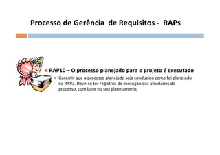 Processo	
  de	
  Gerência	
  	
  de	
  Requisitos	
  -­‐	
  	
  RAPs	
  




      n  RAP10	
  –	
  O	
  processo	
  planejado	
  para	
  o	
  projeto	
  é	
  executado	
  
           n    GaranOr	
  que	
  o	
  processo	
  planejado	
  seja	
  conduzido	
  como	
  foi	
  planejado	
  
                 na	
  RAP3.	
  Deve-­‐se	
  ter	
  registros	
  de	
  execução	
  das	
  aOvidades	
  do	
  	
  
                 processo,	
  com	
  base	
  no	
  seu	
  planejamento	
  	
  
 