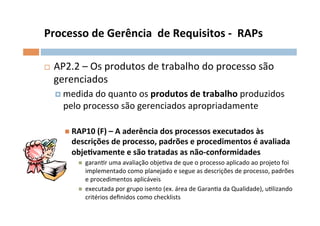 Processo	
  de	
  Gerência	
  	
  de	
  Requisitos	
  -­‐	
  	
  RAPs	
  

¨     AP2.2	
  –	
  Os	
  produtos	
  de	
  trabalho	
  do	
  processo	
  são	
  
       gerenciados	
  
       ¤  medida	
  do	
  quanto	
  os	
  produtos	
  de	
  trabalho	
  produzidos	
  
          pelo	
  processo	
  são	
  gerenciados	
  apropriadamente	
  

          n  RAP10	
  (F)	
  –	
  A	
  aderência	
  dos	
  processos	
  executados	
  às	
  
             descrições	
  de	
  processo,	
  padrões	
  e	
  procedimentos	
  é	
  avaliada	
  
             objelvamente	
  e	
  são	
  tratadas	
  as	
  não-­‐conformidades	
  
               n    garanOr	
  uma	
  avaliação	
  objeOva	
  de	
  que	
  o	
  processo	
  aplicado	
  ao	
  projeto	
  foi	
  
                     implementado	
  como	
  planejado	
  e	
  segue	
  as	
  descrições	
  de	
  processo,	
  padrões	
  
                     e	
  procedimentos	
  aplicáveis	
  
               n    executada	
  por	
  grupo	
  isento	
  (ex.	
  área	
  de	
  GaranOa	
  da	
  Qualidade),	
  uOlizando	
  
                     critérios	
  deﬁnidos	
  como	
  checklists	
  

	
  
 