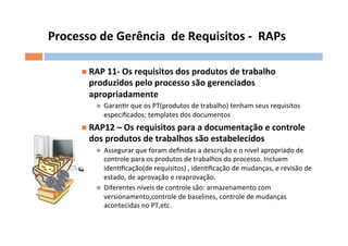 Processo	
  de	
  Gerência	
  	
  de	
  Requisitos	
  -­‐	
  	
  RAPs	
  

          n  RAP	
  11-­‐	
  Os	
  requisitos	
  dos	
  produtos	
  de	
  trabalho	
  
            produzidos	
  pelo	
  processo	
  são	
  gerenciados	
  
            apropriadamente	
  
               n    GaranOr	
  que	
  os	
  PT(produtos	
  de	
  trabalho)	
  tenham	
  seus	
  requisitos	
  
                     especiﬁcados:	
  templates	
  dos	
  documentos	
  
          n  RAP12	
  –	
  Os	
  requisitos	
  para	
  a	
  documentação	
  e	
  controle	
  
            dos	
  produtos	
  de	
  trabalhos	
  são	
  estabelecidos	
  
               n    Assegurar	
  que	
  foram	
  deﬁnidas	
  a	
  descrição	
  e	
  o	
  nível	
  apropriado	
  de	
  
                     controle	
  para	
  os	
  produtos	
  de	
  trabalhos	
  do	
  processo.	
  Incluem	
  	
  
                     idenOﬁcação(de	
  requisitos)	
  ,	
  idenOﬁcação	
  de	
  mudanças,	
  e	
  revisão	
  de	
  
                     estado,	
  de	
  aprovação	
  e	
  reaprovação.	
  	
  
               n    Diferentes	
  níveis	
  de	
  controle	
  são:	
  armazenamento	
  com	
  
                     versionamento,controle	
  de	
  baselines,	
  controle	
  de	
  mudanças	
  
                     acontecidas	
  no	
  PT,etc.	
  
 