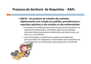 Processo	
  de	
  Gerência	
  	
  de	
  Requisitos	
  -­‐	
  	
  RAPs	
  

      n  RAP14	
  –	
  Os	
  produtos	
  de	
  trabalho	
  são	
  avaliados	
  
         objelvamente	
  com	
  relação	
  aos	
  padrões,	
  procedimentos	
  e	
  
         requisitos	
  aplicáveis	
  e	
  são	
  tratadas	
  as	
  não-­‐conformidades	
  
           n    os	
  produtos	
  de	
  trabalho	
  gerados	
  pela	
  execução	
  do	
  processo	
  devem	
  ser	
  
                 previamente	
  selecionados	
  e	
  submeOdos	
  à	
  garanOa	
  da	
  qualidade,	
  
                 uOlizando	
  critérios	
  previamente	
  estabelecidos,	
  por	
  pessoa	
  isenta,	
  por	
  
                 meio,	
  p.	
  ex.,	
  de	
  auditoria	
  
           n    não-­‐conformidades	
  e	
  melhorias	
  dos	
  produtos	
  de	
  trabalho	
  dos	
  
                 processos	
  devem	
  ser	
  registradas	
  e	
  encaminhadas	
  aos	
  responsáveis	
  aos	
  
                 responsáveis	
  para	
  seu	
  tratamento	
  e	
  gerenciadas	
  até	
  sua	
  conclusão.	
  
 