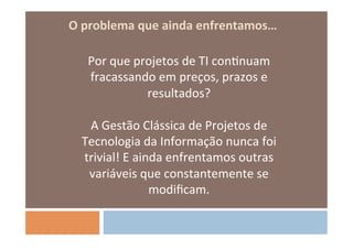 O	
  problema	
  que	
  ainda	
  enfrentamos…	
  
                                  	
  
       Por	
  que	
  projetos	
  de	
  TI	
  conOnuam	
  
       fracassando	
  em	
  preços,	
  prazos	
  e	
  
                          resultados?	
  
                                  	
  
       A	
  Gestão	
  Clássica	
  de	
  Projetos	
  de	
  
     Tecnologia	
  da	
  Informação	
  nunca	
  foi	
  
      trivial!	
  E	
  ainda	
  enfrentamos	
  outras	
  
       variáveis	
  que	
  constantemente	
  se	
  
                          modiﬁcam.	
  
                                  	
  
 