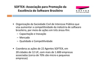 SOFTEX:	
  Associação	
  para	
  Promoção	
  da	
  
    Excelência	
  do	
  SoSware	
  Brasileiro	
  
                                       	
  
                                      	
  
	
  
•  Organização	
  da	
  Sociedade	
  Civil	
  de	
  Interesse	
  Público	
  que	
  
     visa	
  aumentar	
  a	
  compeOOvidade	
  da	
  indústria	
  de	
  soFware	
  
     brasileira,	
  por	
  meio	
  de	
  ações	
  em	
  três	
  áreas-­‐ﬁm:	
  
      –  Capacitação	
  e	
  Inovação	
  
      –  Mercado	
  
      –  Qualidade	
  e	
  CompeOOvidade	
  

•  Coordena	
  as	
  ações	
  de	
  22	
  Agentes	
  SOFTEX,	
  em	
  
     	
  20	
  cidades	
  de	
  12	
  UF,	
  com	
  mais	
  de	
  1.600	
  empresas	
  
         associadas	
  (cerca	
  de	
  70%	
  são	
  micro	
  e	
  pequenas	
  
         empresas)	
  	
  	
  
	
  
 