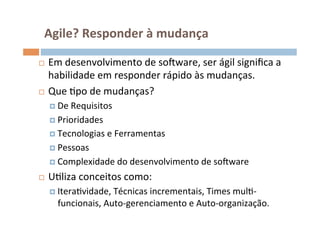 Agile?	
  Responder	
  à	
  mudança	
  

¨  Em	
  desenvolvimento	
  de	
  soFware,	
  ser	
  ágil	
  signiﬁca	
  a	
  
    habilidade	
  em	
  responder	
  rápido	
  às	
  mudanças.	
  
¨  Que	
  Opo	
  de	
  mudanças?	
  

      ¤  De	
  Requisitos	
  

      ¤  Prioridades	
  
      ¤  Tecnologias	
  e	
  Ferramentas	
  

      ¤  Pessoas	
  

      ¤  Complexidade	
  do	
  desenvolvimento	
  de	
  soFware	
  

¨    UOliza	
  conceitos	
  como:	
  
      ¤  IteraOvidade,	
  Técnicas	
  incrementais,	
  Times	
  mulO-­‐
         funcionais,	
  Auto-­‐gerenciamento	
  e	
  Auto-­‐organização.	
  
 