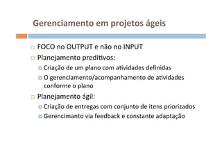  Gerenciamento	
  em	
  projetos	
  ágeis	
  

¨  FOCO	
  no	
  OUTPUT	
  e	
  não	
  no	
  INPUT	
  
¨  Planejamento	
  prediOvos:	
  

      ¤  Criação	
  de	
  um	
  plano	
  com	
  aOvidades	
  deﬁnidas	
  

      ¤  O	
  gerenciamento/acompanhamento	
  de	
  aOvidades	
  
        conforme	
  o	
  plano	
  
¨    Planejamento	
  ágil:	
  
      ¤  Criação	
  de	
  entregas	
  com	
  conjunto	
  de	
  itens	
  priorizados	
  
      ¤  Gerencimanto	
  via	
  feedback	
  e	
  constante	
  adaptação	
  
 