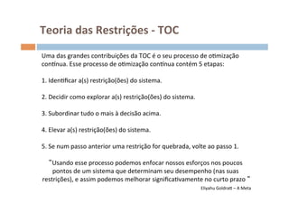 Teoria	
  das	
  Restrições	
  -­‐	
  TOC	
  
Uma	
  das	
  grandes	
  contribuições	
  da	
  TOC	
  é	
  o	
  seu	
  processo	
  de	
  oOmização	
  
consnua.	
  Esse	
  processo	
  de	
  oOmização	
  consnua	
  contém	
  5	
  etapas:	
  
	
  
1.	
  IdenOﬁcar	
  a(s)	
  restrição(ões)	
  do	
  sistema.	
  	
  
	
  
2.	
  Decidir	
  como	
  explorar	
  a(s)	
  restrição(ões)	
  do	
  sistema.	
  	
  
	
  
3.	
  Subordinar	
  tudo	
  o	
  mais	
  à	
  decisão	
  acima.	
  	
  
	
  
4.	
  Elevar	
  a(s)	
  restrição(ões)	
  do	
  sistema.	
  	
  
	
  
5.	
  Se	
  num	
  passo	
  anterior	
  uma	
  restrição	
  for	
  quebrada,	
  volte	
  ao	
  passo	
  1.	
  
                                                          	
  
        Usando	
  esse	
  processo	
  podemos	
  enfocar	
  nossos	
  esforços	
  nos	
  poucos	
  
        pontos	
  de	
  um	
  sistema	
  que	
  determinam	
  seu	
  desempenho	
  (nas	
  suas	
  
  restrições),	
  e	
  assim	
  podemos	
  melhorar	
  signiﬁcaOvamente	
  no	
  curto	
  prazo	
   	
  
                                                                                                                         	
  	
  
                                                                                      Eliyahu	
  GoldraŒ	
  –	
  A	
  Meta
                                                                                                                         	
  
 