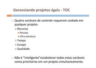 Gerenciando	
  projetos	
  ágeis	
  -­‐	
  TOC	
  

¨    Quatro	
  variáveis	
  de	
  controle	
  requerem	
  cuidado	
  em	
  
      qualquer	
  projeto:	
  
      ¤  Recursos	
  
         n  Pessoas	
  
         n  Infra-­‐estrutura	
  

      ¤  Tempo	
  

      ¤  Escopo	
  
      ¤  Qualidade	
  



¨    Não	
  é	
  “inteligente”estabelecer	
  todos	
  estas	
  variáveis	
  
      como	
  prioritárias	
  em	
  um	
  projeto	
  simultaneamente.	
  
 