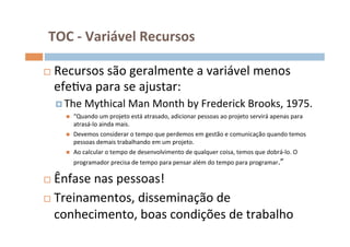 TOC	
  -­‐	
  Variável	
  Recursos	
  

¨    Recursos	
  são	
  geralmente	
  a	
  variável	
  menos	
  
      efeOva	
  para	
  se	
  ajustar:	
  	
  
      ¤  The	
  Mythical	
  Man	
  Month	
  by	
  Frederick	
  Brooks,	
  1975.	
  
         n    “Quando	
  um	
  projeto	
  está	
  atrasado,	
  adicionar	
  pessoas	
  ao	
  projeto	
  servirá	
  apenas	
  para	
  
               atrasá-­‐lo	
  ainda	
  mais.	
  
         n    Devemos	
  considerar	
  o	
  tempo	
  que	
  perdemos	
  em	
  gestão	
  e	
  comunicação	
  quando	
  temos	
  
               pessoas	
  demais	
  trabalhando	
  em	
  um	
  projeto.	
  
         n    Ao	
  calcular	
  o	
  tempo	
  de	
  desenvolvimento	
  de	
  qualquer	
  coisa,	
  temos	
  que	
  dobrá-­‐lo.	
  O	
  
               programador	
  precisa	
  de	
  tempo	
  para	
  pensar	
  além	
  do	
  tempo	
  para	
  programar.”	
  

¨   Ênfase	
  nas	
  pessoas!	
  
¨  Treinamentos,	
  disseminação	
  de	
  

     conhecimento,	
  boas	
  condições	
  de	
  trabalho	
  
	
  
 
