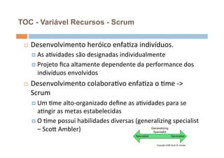 TOC - Variável Recursos - Scrum


 ¨    Desenvolvimento	
  heróico	
  enfaOza	
  indivíduos.	
  
       ¤  As	
  aOvidades	
  são	
  designadas	
  individualmente	
  

       ¤  Projeto	
  ﬁca	
  altamente	
  dependente	
  da	
  performance	
  dos	
  
         indivíduos	
  envolvidos	
  
 ¨    Desenvolvimento	
  colaboraOvo	
  enfaOza	
  o	
  Ome	
  -­‐>	
  
       Scrum	
  
       ¤  Um	
  Ome	
  alto-­‐organizado	
  deﬁne	
  as	
  aOvidades	
  para	
  se	
  
           aOngir	
  as	
  metas	
  estabelecidas	
  
       ¤  O	
  Ome	
  possui	
  habilidades	
  diversas	
  (generalizing	
  specialist	
  
           –	
  ScoŒ	
  Ambler)	
  
 
