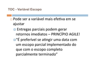 TOC - Variável Escopo


 ¨    Pode	
  ser	
  a	
  variável	
  mais	
  efeOva	
  em	
  se	
  
       ajustar	
  
       ¤ 	
  Entregas	
  parciais	
  podem	
  gerar	
  
         retornos	
  imediatos	
  –	
  PRINCÍPIO	
  AGILE!	
  
       ¤ “É	
  preferível	
  se	
  aOngir	
  uma	
  data	
  com	
  
         um	
  escopo	
  parcial	
  implementado	
  do	
  
         que	
  com	
  o	
  escopo	
  completo	
  
         parcialmente	
  terminado”	
  
 